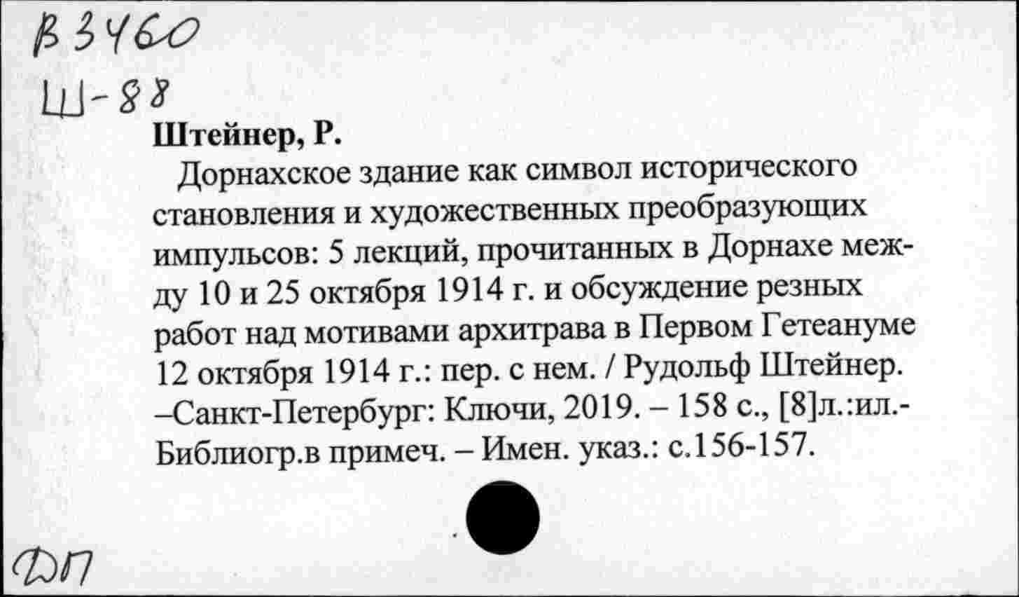 ﻿Штейнер, Р.
Дорнахское здание как символ исторического становления и художественных преобразующих импульсов: 5 лекций, прочитанных в Дорнахе между 10 и 25 октября 1914 г. и обсуждение резных работ над мотивами архитрава в Первом Гетеануме 12 октября 1914 г.: пер. с нем. / Рудольф Штейнер. -Санкт-Петербург: Ключи, 2019. — 158 с., [8]л.:ил.-Библиогр.в примеч. - Имен, указ.: с. 156-157.